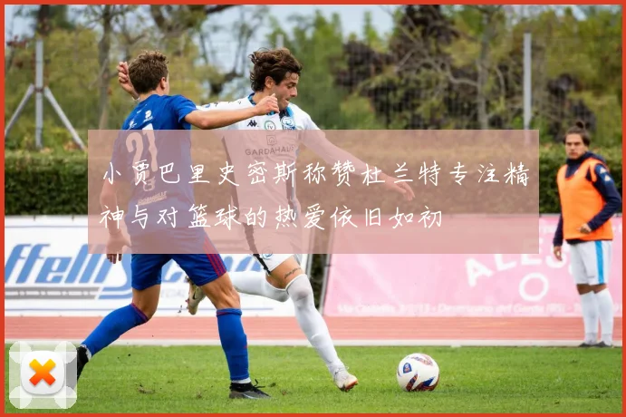 小贾巴里史密斯称赞杜兰特专注精神与对篮球的热爱依旧如初