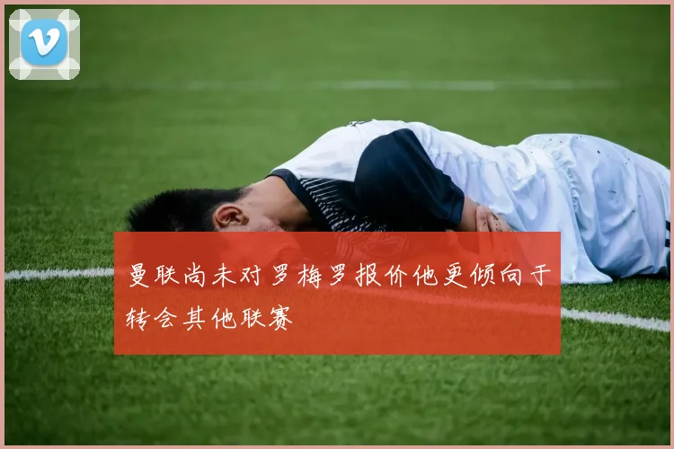 曼联尚未对罗梅罗报价他更倾向于转会其他联赛