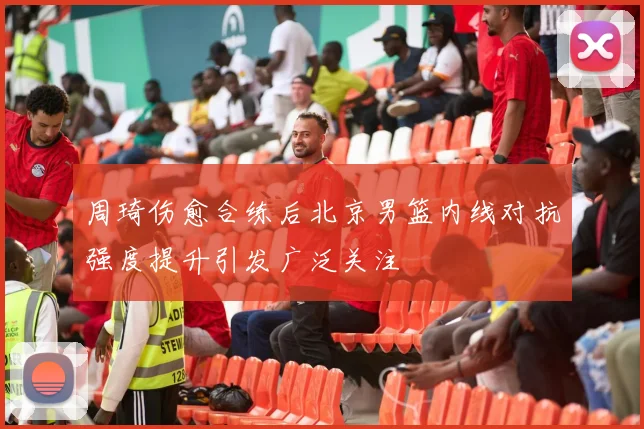 周琦伤愈合练后北京男篮内线对抗强度提升引发广泛关注