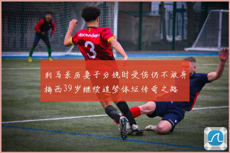 利马亲历妻子分娩时受伤仍不放弃梅西39岁继续追梦体坛传奇之路