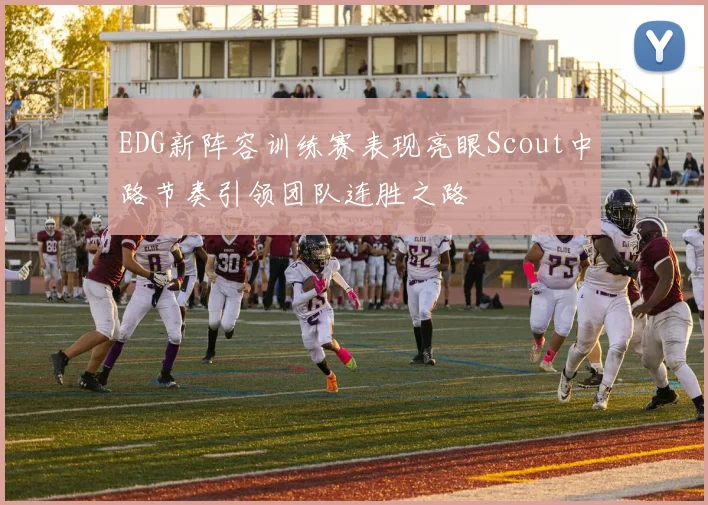 EDG新阵容训练赛表现亮眼Scout中路节奏引领团队连胜之路