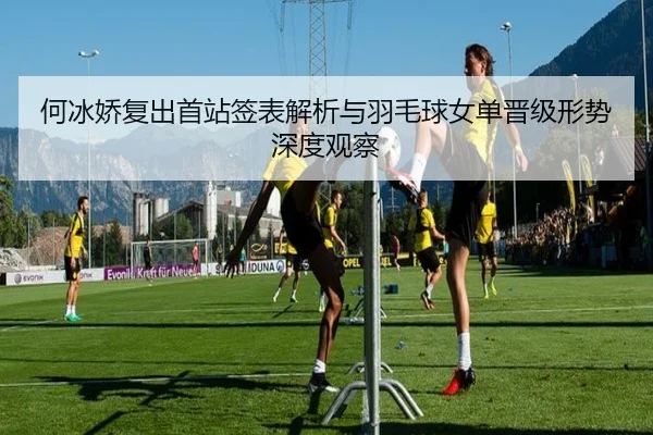 何冰娇复出首站签表解析与羽毛球女单晋级形势深度观察